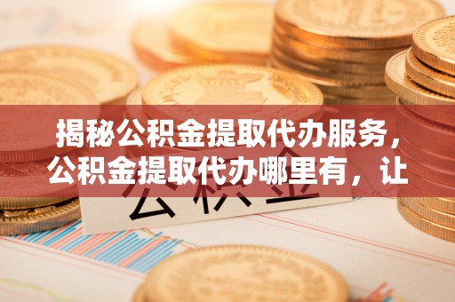 北投揭秘公积金提取代办服务，公积金提取代办哪里有，让你省时省心的解决方案