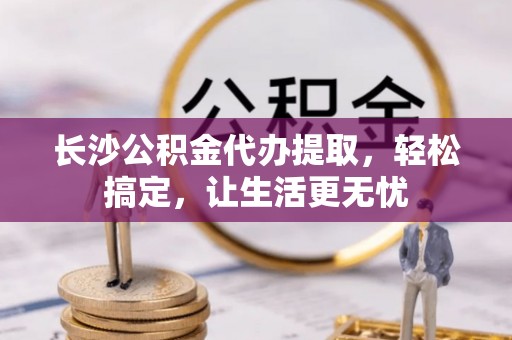 北投长沙公积金代办提取，轻松搞定，让生活更无忧