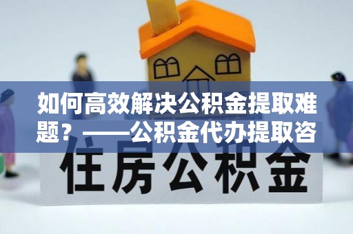 北投如何高效解决公积金提取难题？——公积金代办提取咨询服务全解析