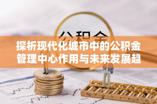 北投探析现代化城市中的公积金管理中心作用与未来发展趋势