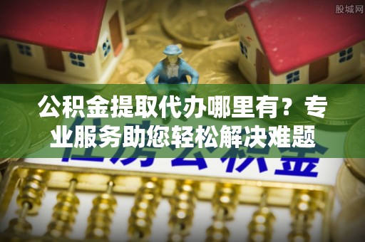 北投公积金提取代办哪里有？专业服务助您轻松解决难题