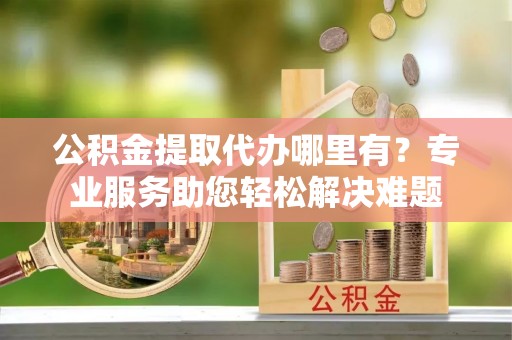 北投公积金提取代办哪里有？专业服务助您轻松解决难题