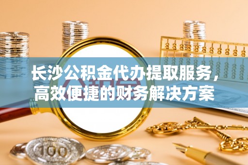 北投长沙公积金代办提取服务，高效便捷的财务解决方案
