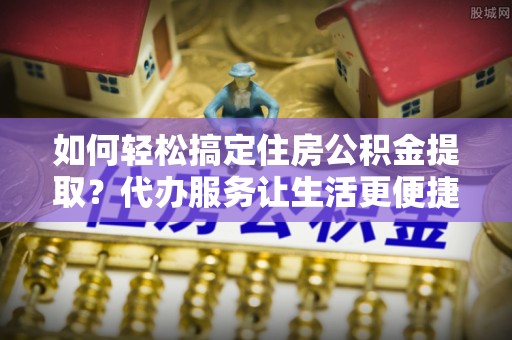 北投如何轻松搞定住房公积金提取？代办服务让生活更便捷