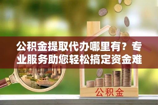 北投公积金提取代办哪里有？专业服务助您轻松搞定资金难题