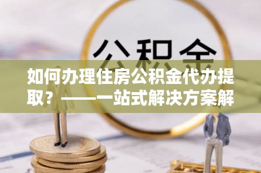 北投如何办理住房公积金代办提取？——一站式解决方案解析